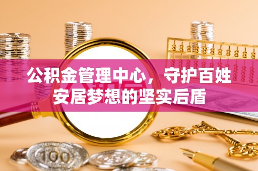 全南公积金管理中心，守护百姓安居梦想的坚实后盾