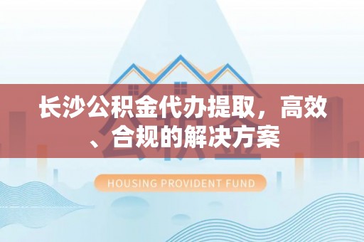 全南长沙公积金代办提取，高效、合规的解决方案