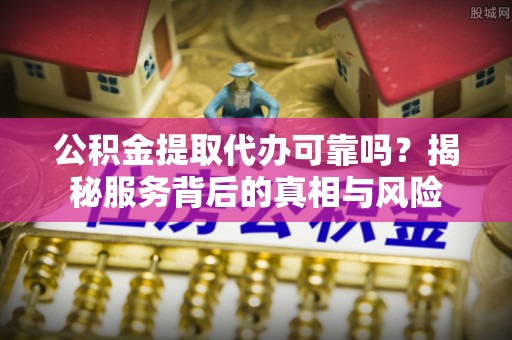 全南公积金提取代办可靠吗？揭秘服务背后的真相与风险