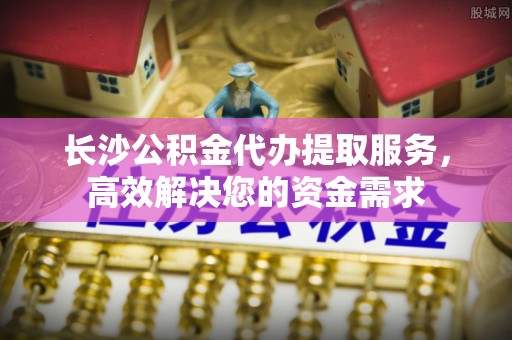 全南长沙公积金代办提取服务，高效解决您的资金需求