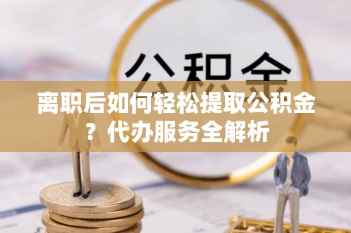 全南离职后如何轻松提取公积金？代办服务全解析