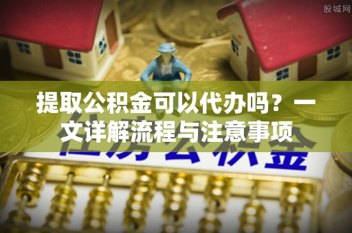 全南提取公积金可以代办吗？一文详解流程与注意事项