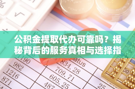 全南公积金提取代办可靠吗？揭秘背后的服务真相与选择指南
