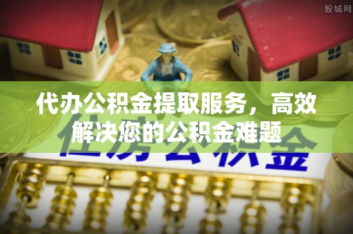 全南代办公积金提取服务，高效解决您的公积金难题