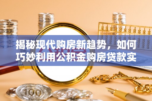 全南揭秘现代购房新趋势，如何巧妙利用公积金购房贷款实现梦想家园