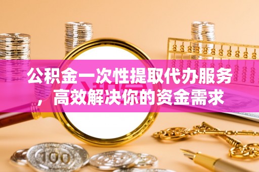 全南公积金一次性提取代办服务，高效解决你的资金需求