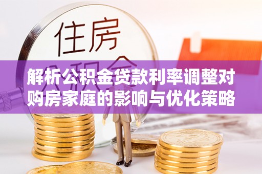 全南解析公积金贷款利率调整对购房家庭的影响与优化策略