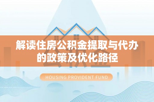 全南解读住房公积金提取与代办的政策及优化路径