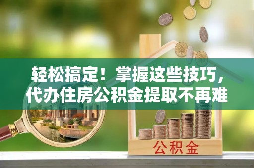 全南轻松搞定！掌握这些技巧，代办住房公积金提取不再难