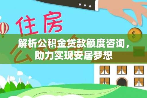 全南解析公积金贷款额度咨询，助力实现安居梦想