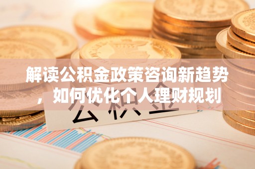 全南解读公积金政策咨询新趋势，如何优化个人理财规划
