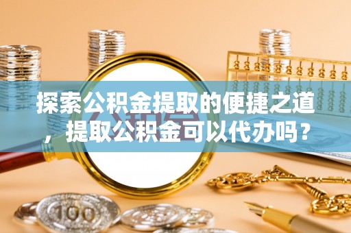 全南探索公积金提取的便捷之道，提取公积金可以代办吗？