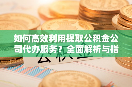 全南如何高效利用提取公积金公司代办服务？全面解析与指南