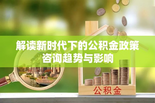 全南解读新时代下的公积金政策咨询趋势与影响