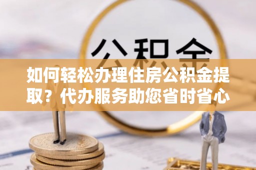 全南如何轻松办理住房公积金提取？代办服务助您省时省心