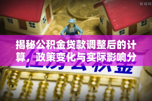 全南揭秘公积金贷款调整后的计算，政策变化与实际影响分析