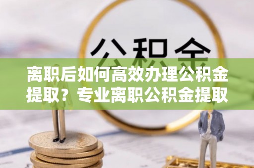 全南离职后如何高效办理公积金提取？专业离职公积金提取代办服务详解
