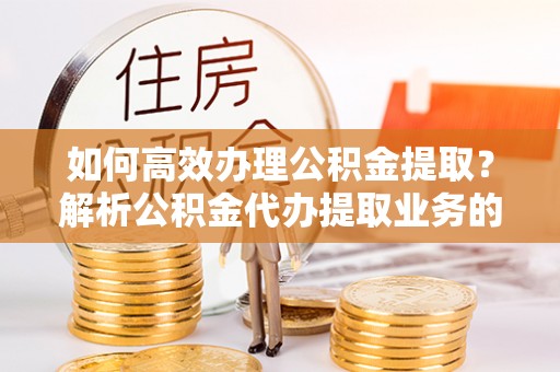 全南如何高效办理公积金提取？解析公积金代办提取业务的全流程