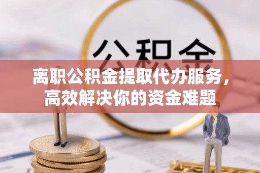 全南离职公积金提取代办服务，高效解决你的资金难题
