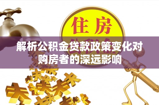全南解析公积金贷款政策变化对购房者的深远影响