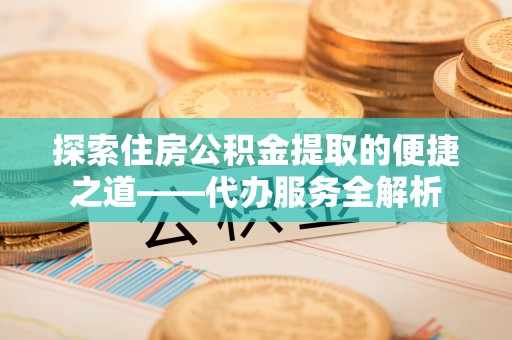 全南探索住房公积金提取的便捷之道——代办服务全解析