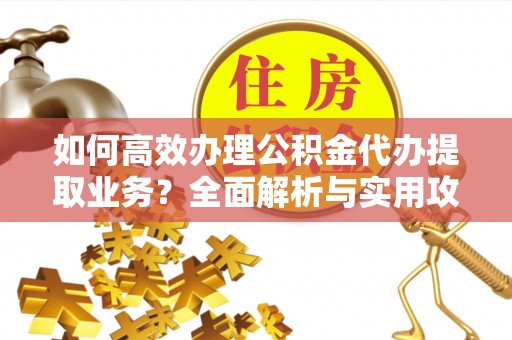 全南如何高效办理公积金代办提取业务？全面解析与实用攻略
