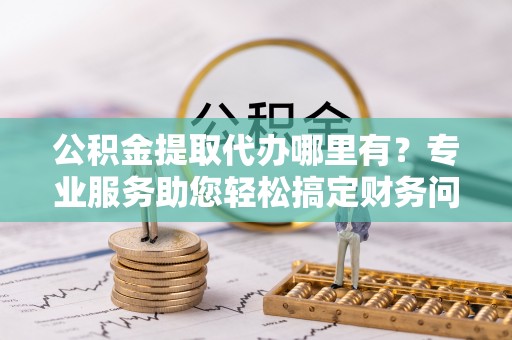 全南公积金提取代办哪里有？专业服务助您轻松搞定财务问题