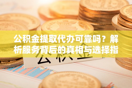 全南公积金提取代办可靠吗？解析服务背后的真相与选择指南