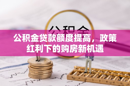 全南公积金贷款额度提高，政策红利下的购房新机遇