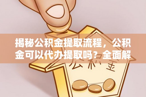 全南揭秘公积金提取流程，公积金可以代办提取吗？全面解析与实用指南