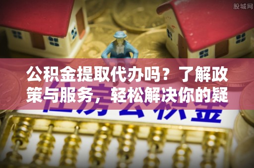 全南公积金提取代办吗？了解政策与服务，轻松解决你的疑问
