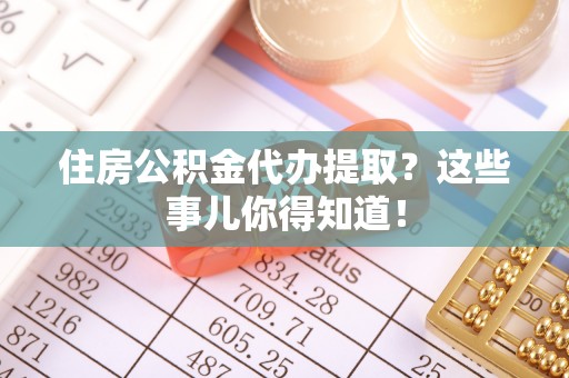 全南住房公积金代办提取？这些事儿你得知道！