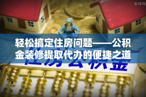 全南轻松搞定住房问题——公积金装修提取代办的便捷之道