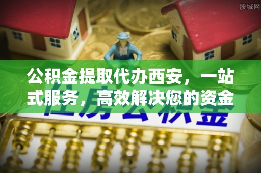 全南公积金提取代办西安，一站式服务，高效解决您的资金需求