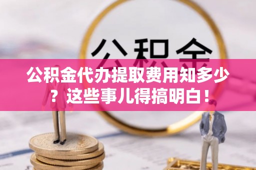 全南公积金代办提取费用知多少？这些事儿得搞明白！