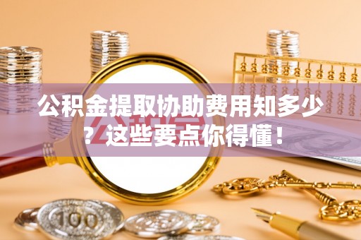 全南公积金提取协助费用知多少？这些要点你得懂！