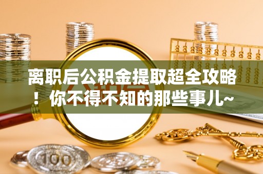 全南离职后公积金提取超全攻略！你不得不知的那些事儿~
