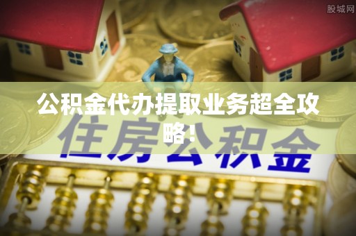 全南公积金代办提取业务超全攻略！