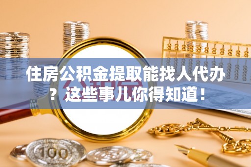 全南住房公积金提取能找人代办？这些事儿你得知道！