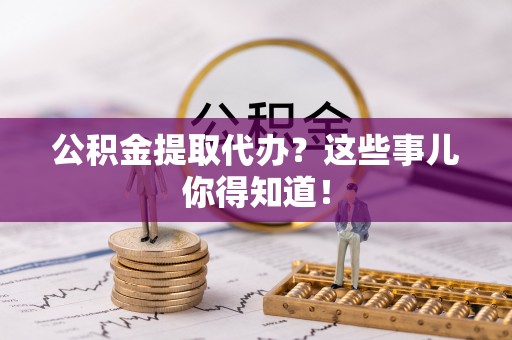 全南公积金提取代办？这些事儿你得知道！