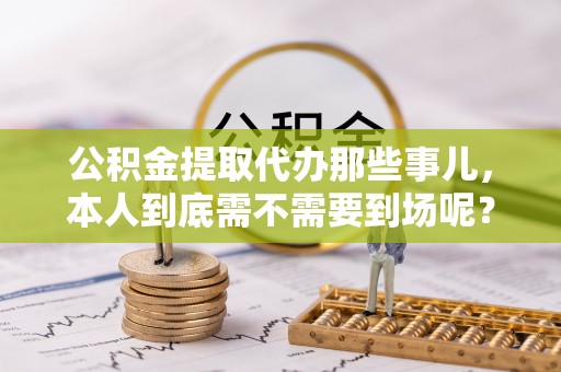 全南公积金提取代办那些事儿，本人到底需不需要到场呢？