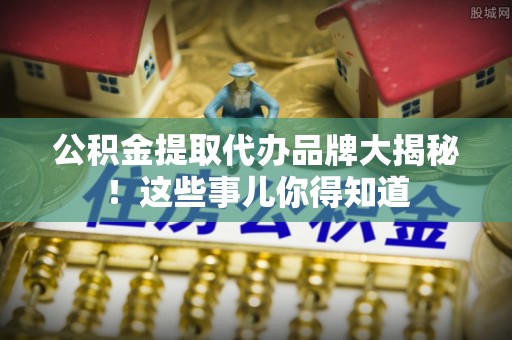 全南公积金提取代办品牌大揭秘！这些事儿你得知道