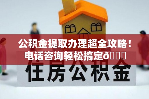 全南公积金提取办理超全攻略！电话咨询轻松搞定😎