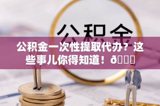 全南公积金一次性提取代办？这些事儿你得知道！😎