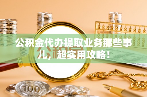 全南公积金代办提取业务那些事儿，超实用攻略！