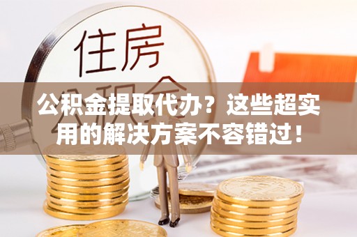 全南公积金提取代办？这些超实用的解决方案不容错过！