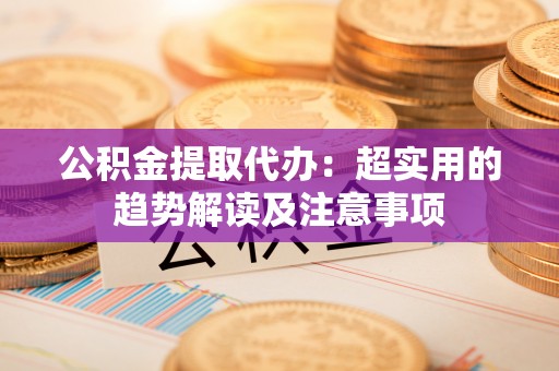 全南公积金提取代办：超实用的趋势解读及注意事项