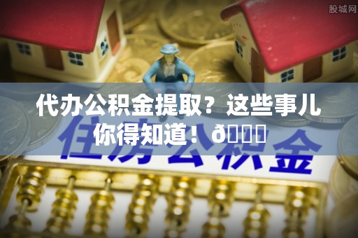 全南代办公积金提取？这些事儿你得知道！😎