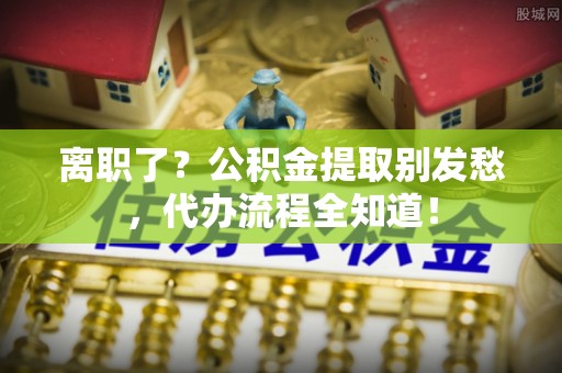全南离职了？公积金提取别发愁，代办流程全知道！