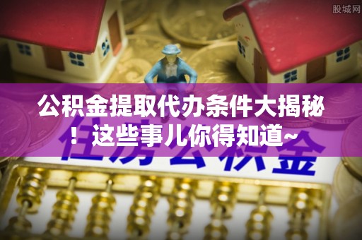 全南公积金提取代办条件大揭秘！这些事儿你得知道~